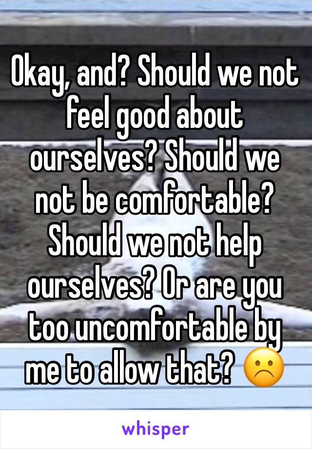 Okay, and? Should we not feel good about ourselves? Should we not be comfortable? Should we not help ourselves? Or are you too uncomfortable by me to allow that? ☹️