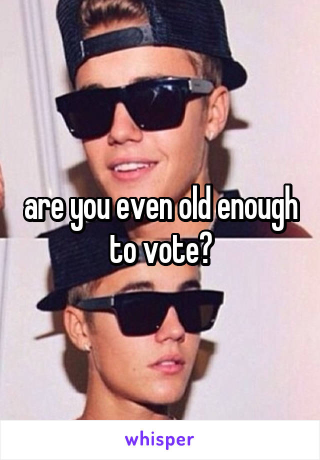 are you even old enough to vote?
