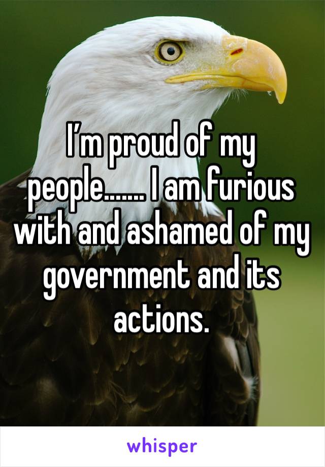 I’m proud of my people....... I am furious with and ashamed of my government and its actions.