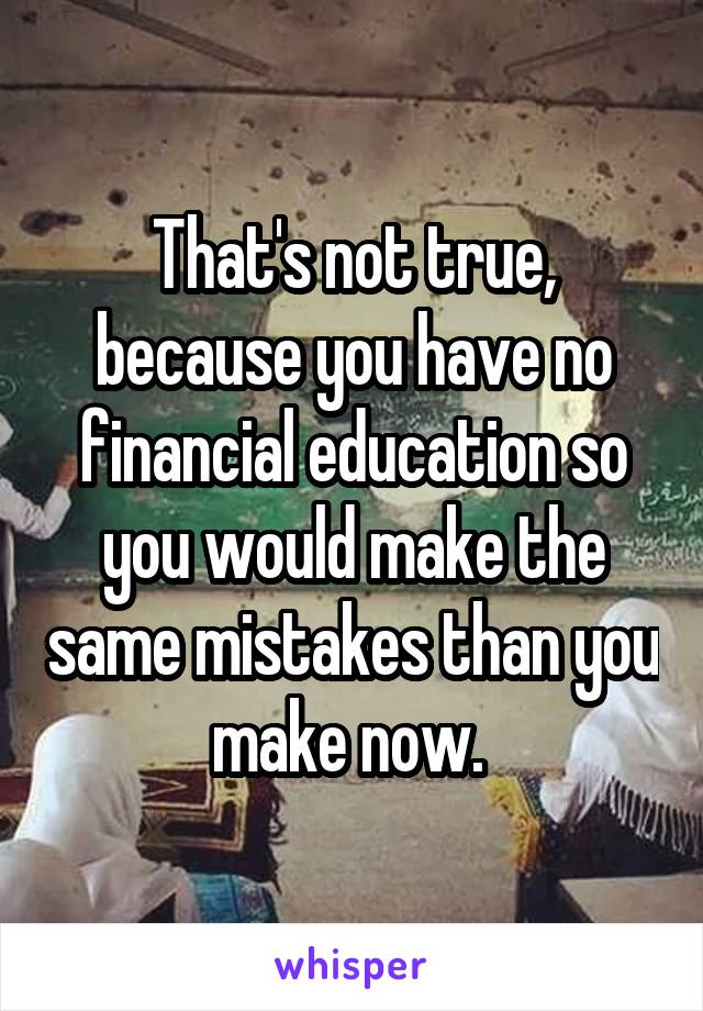 That's not true, because you have no financial education so you would make the same mistakes than you make now. 