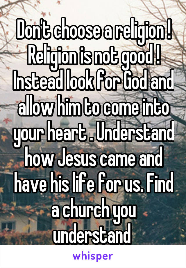Don't choose a religion ! Religion is not good ! Instead look for God and allow him to come into your heart . Understand how Jesus came and have his life for us. Find a church you understand 
