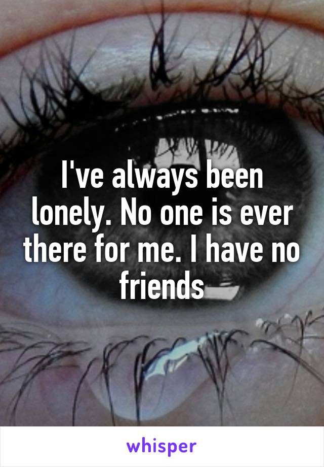 I've always been lonely. No one is ever there for me. I have no friends