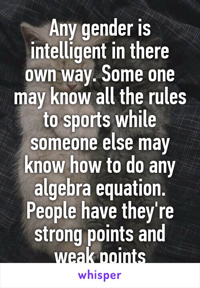 Any gender is intelligent in there own way. Some one may know all the rules to sports while someone else may know how to do any algebra equation. People have they're strong points and weak points