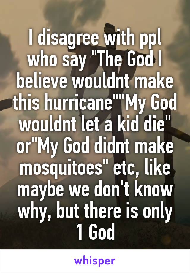 I disagree with ppl who say "The God I believe wouldnt make this hurricane""My God wouldnt let a kid die" or"My God didnt make mosquitoes" etc, like maybe we don't know why, but there is only 1 God