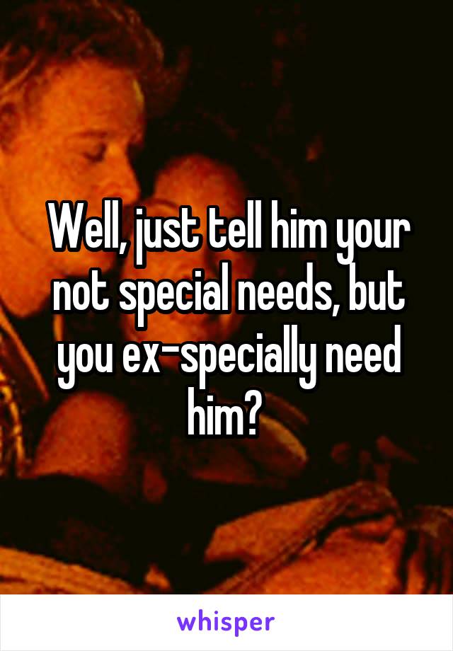 Well, just tell him your not special needs, but you ex-specially need him? 