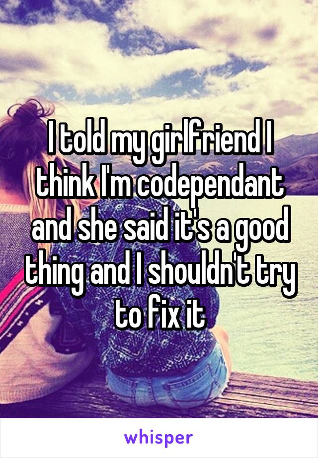 I told my girlfriend I think I'm codependant and she said it's a good thing and I shouldn't try to fix it