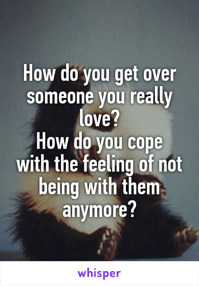 How do you get over someone you really love?
How do you cope with the feeling of not being with them anymore?