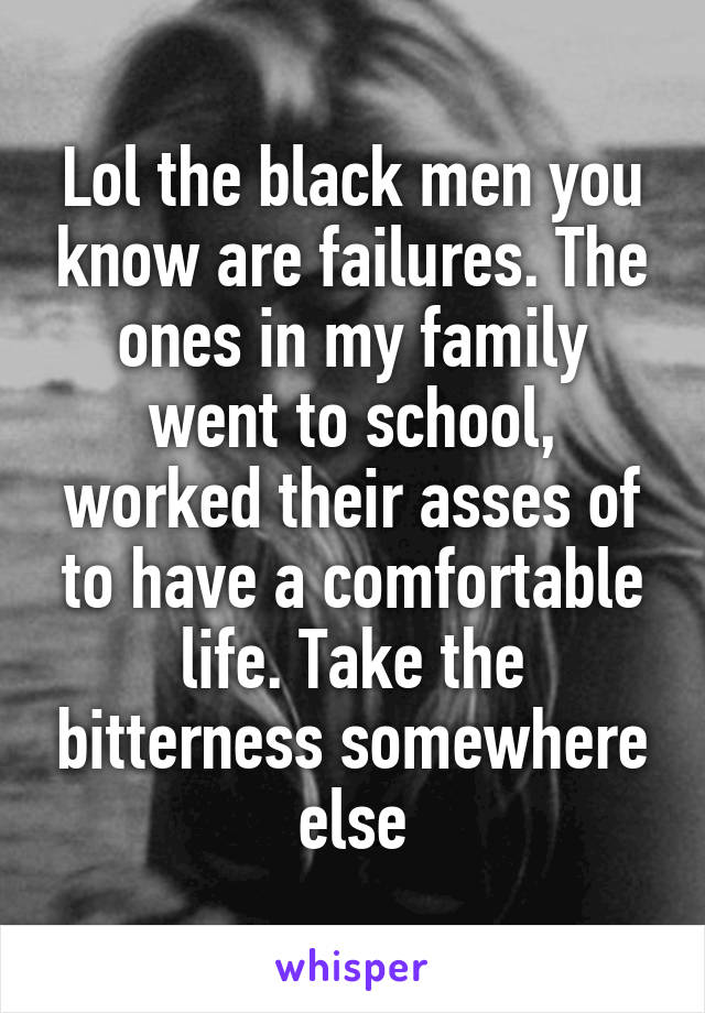 Lol the black men you know are failures. The ones in my family went to school, worked their asses of to have a comfortable life. Take the bitterness somewhere else