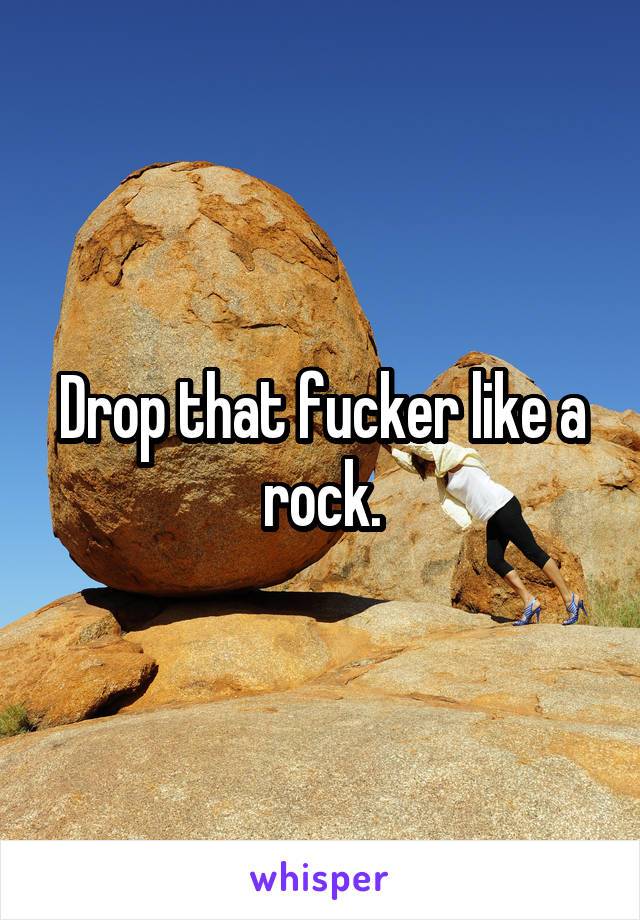 Drop that fucker like a rock.