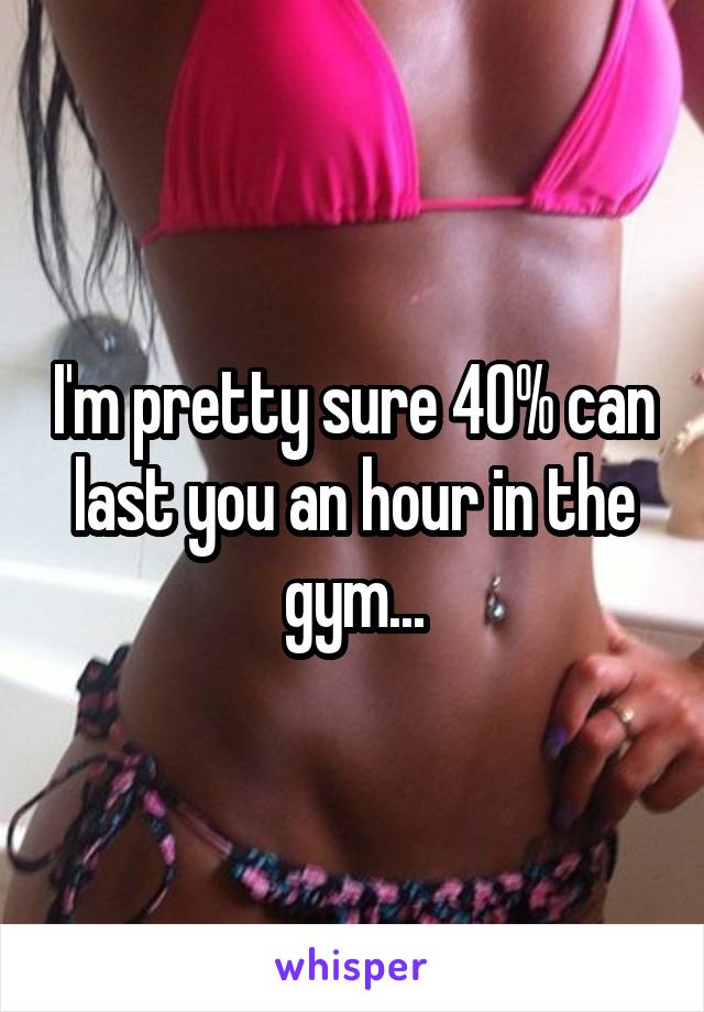 I'm pretty sure 40% can last you an hour in the gym...