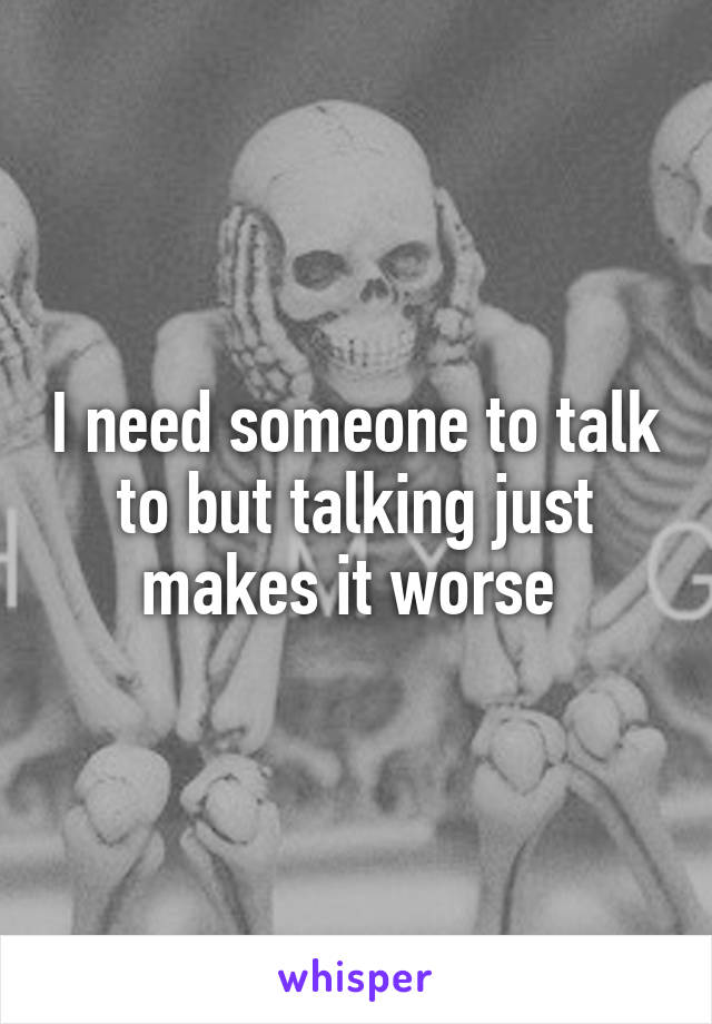 I need someone to talk to but talking just makes it worse 