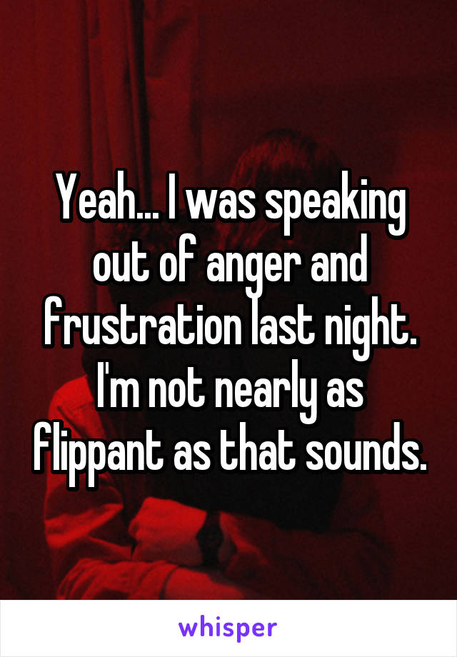 Yeah... I was speaking out of anger and frustration last night. I'm not nearly as flippant as that sounds.