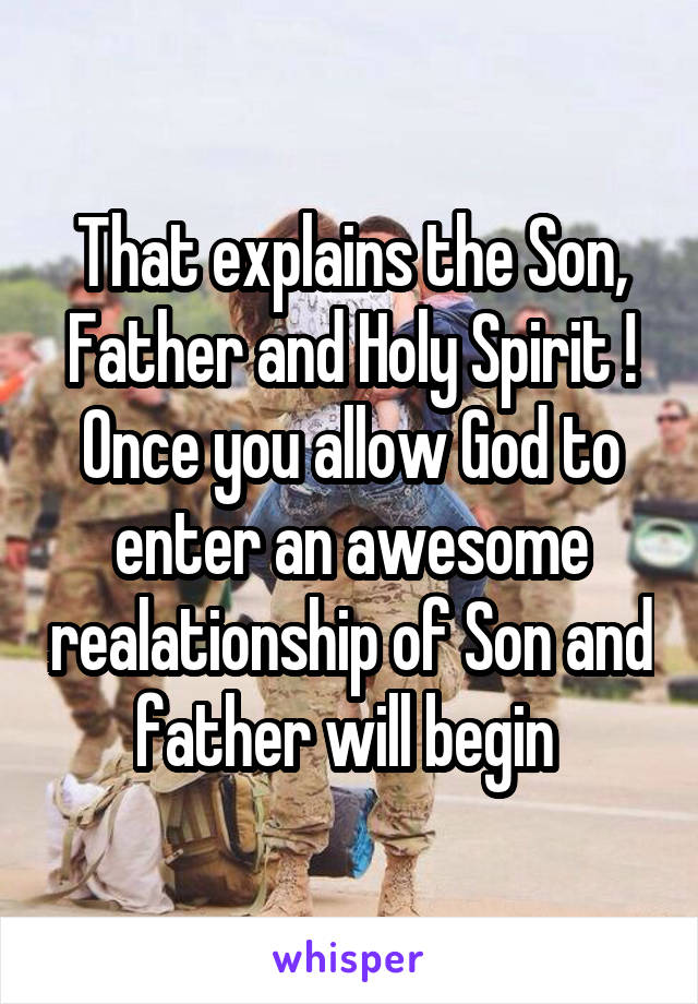 That explains the Son, Father and Holy Spirit ! Once you allow God to enter an awesome realationship of Son and father will begin 