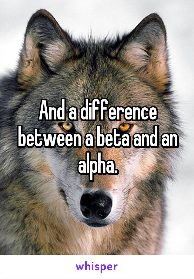 And a difference between a beta and an alpha.