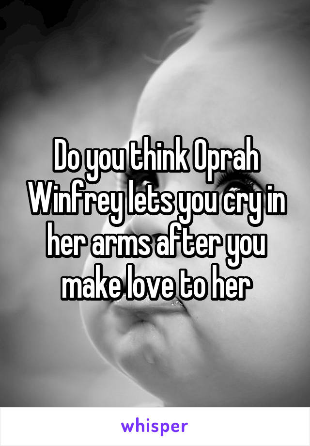 Do you think Oprah Winfrey lets you cry in her arms after you make love to her
