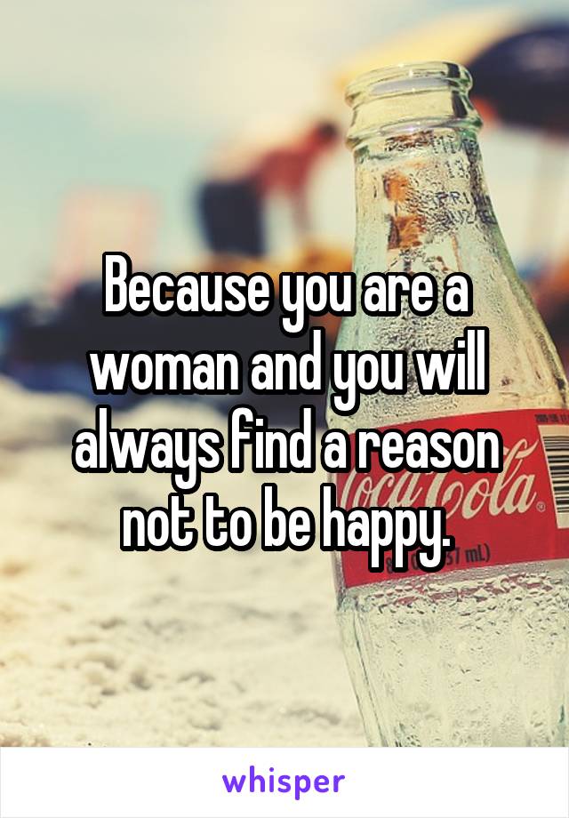 Because you are a woman and you will always find a reason not to be happy.