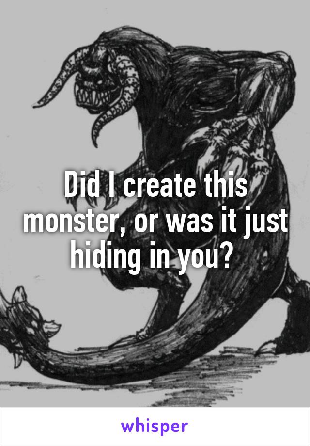 Did I create this monster, or was it just hiding in you? 