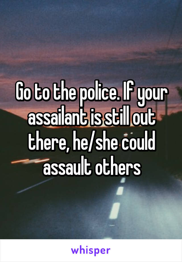 Go to the police. If your assailant is still out there, he/she could assault others