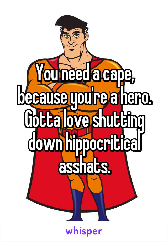 You need a cape, because you're a hero. Gotta love shutting down hippocritical asshats.