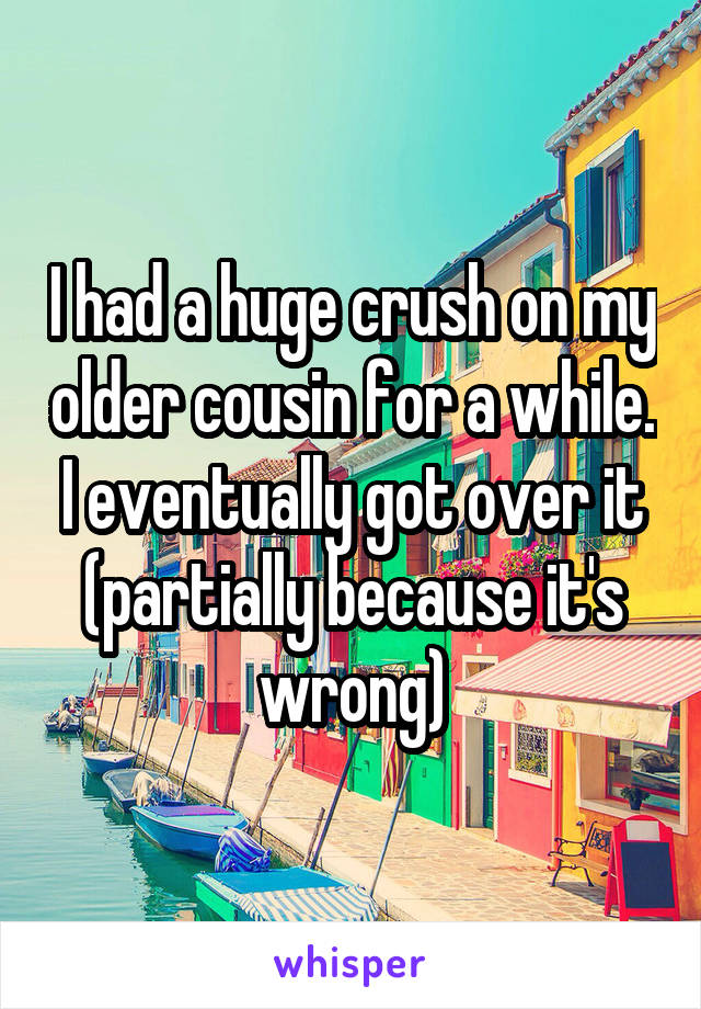 I had a huge crush on my older cousin for a while. I eventually got over it (partially because it's wrong)