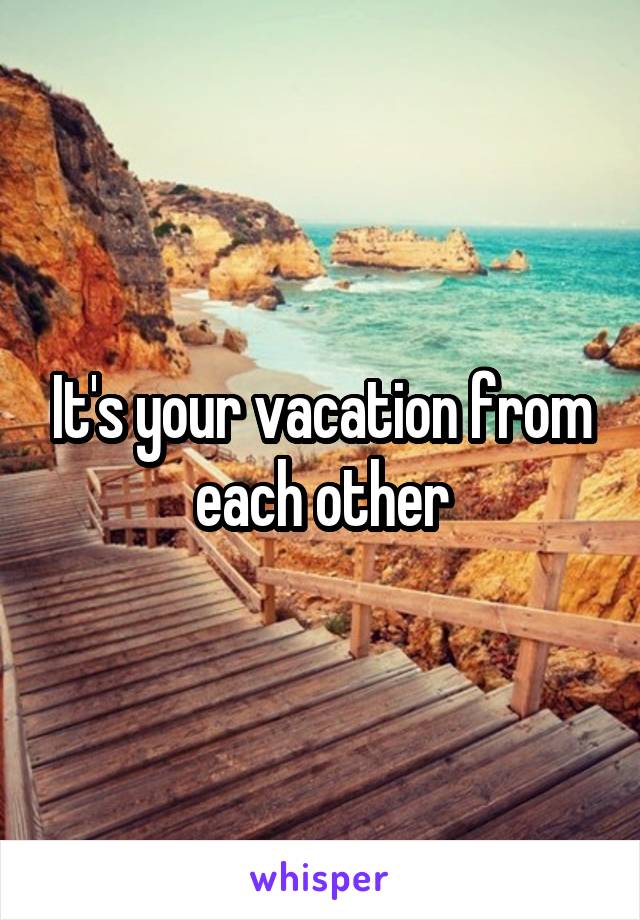 It's your vacation from each other