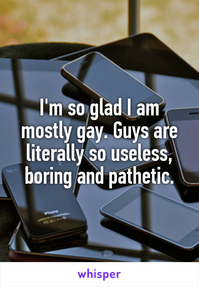 I'm so glad I am mostly gay. Guys are literally so useless, boring and pathetic.