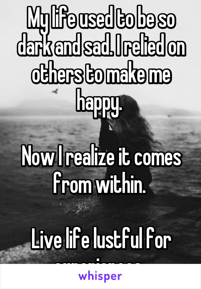 My life used to be so dark and sad. I relied on others to make me happy. 

Now I realize it comes from within. 

Live life lustful for experiences. 