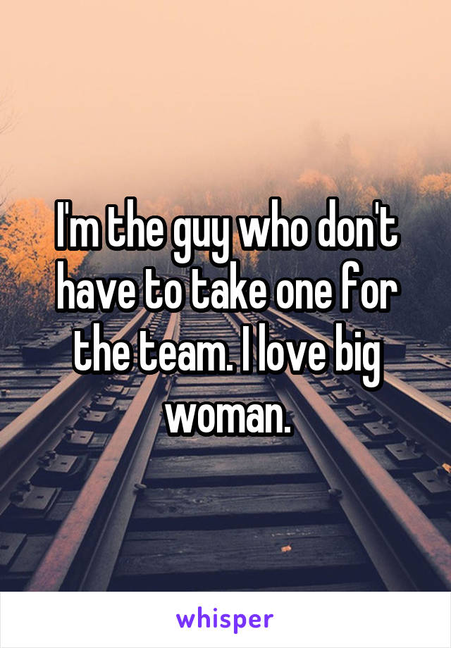 I'm the guy who don't have to take one for the team. I love big woman.
