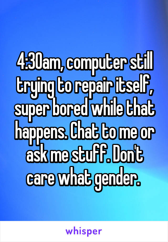 4:30am, computer still trying to repair itself, super bored while that happens. Chat to me or ask me stuff. Don't care what gender. 