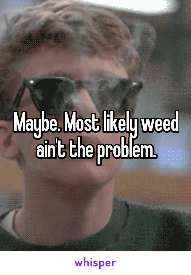 Maybe. Most likely weed ain't the problem.