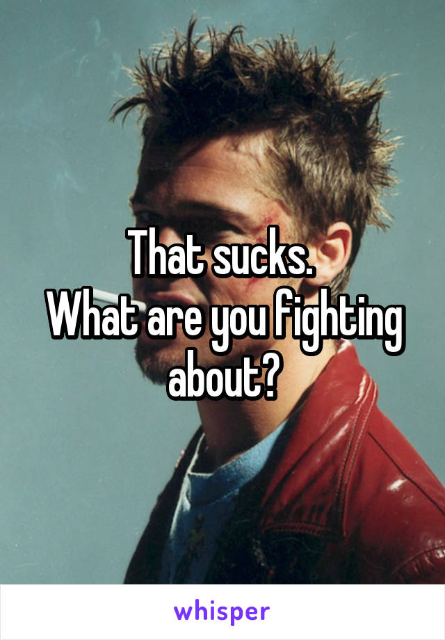 That sucks. 
What are you fighting about?