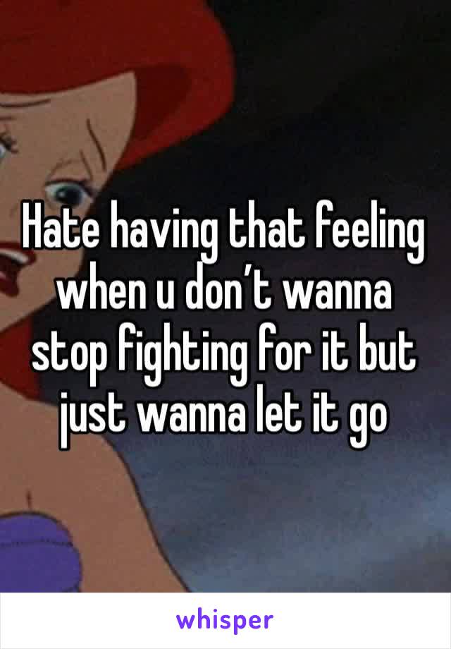 Hate having that feeling when u don’t wanna stop fighting for it but just wanna let it go