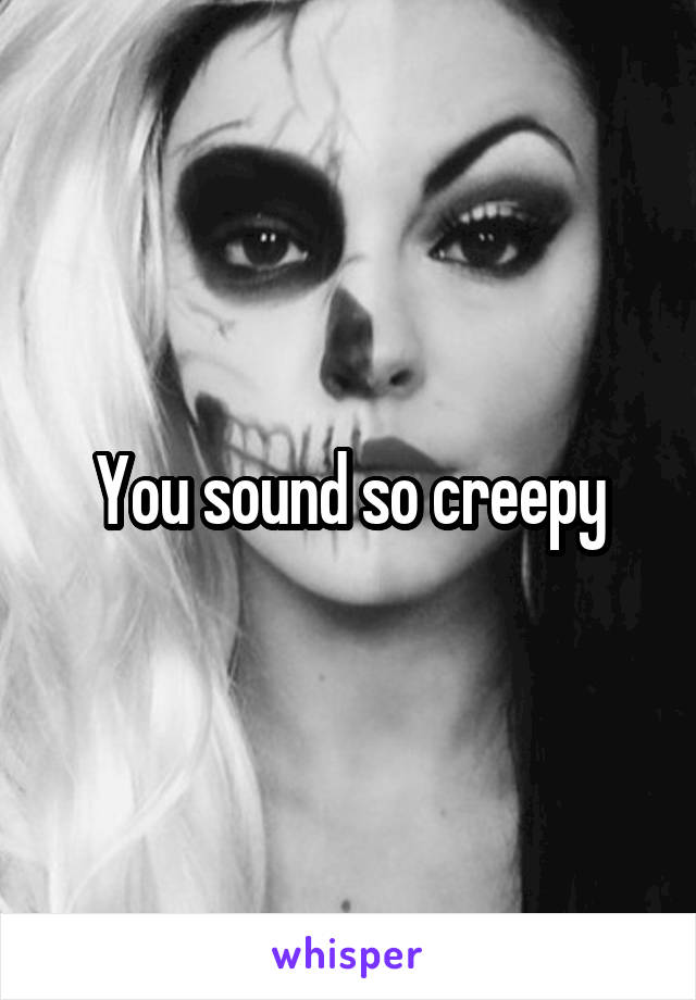 You sound so creepy