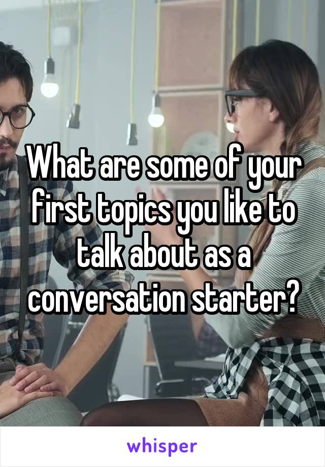 What are some of your first topics you like to talk about as a conversation starter?