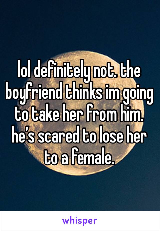 lol definitely not. the boyfriend thinks im going to take her from him. he’s scared to lose her to a female.