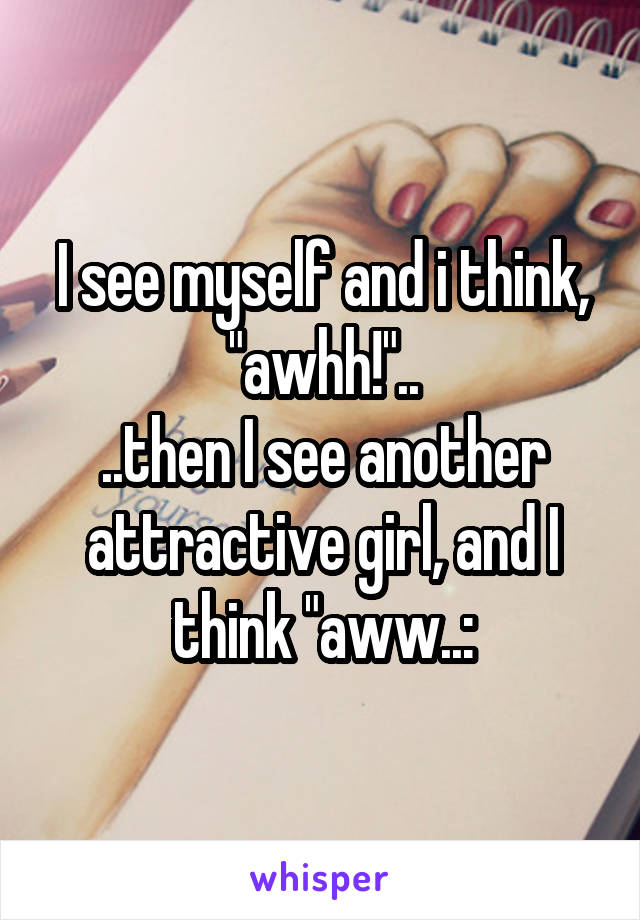 I see myself and i think, "awhh!"..
..then I see another attractive girl, and I think "aww..: