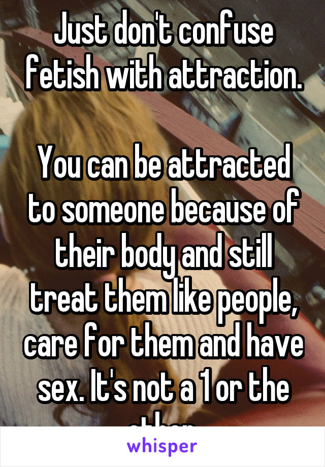 Just don't confuse fetish with attraction.

You can be attracted to someone because of their body and still treat them like people, care for them and have sex. It's not a 1 or the other.