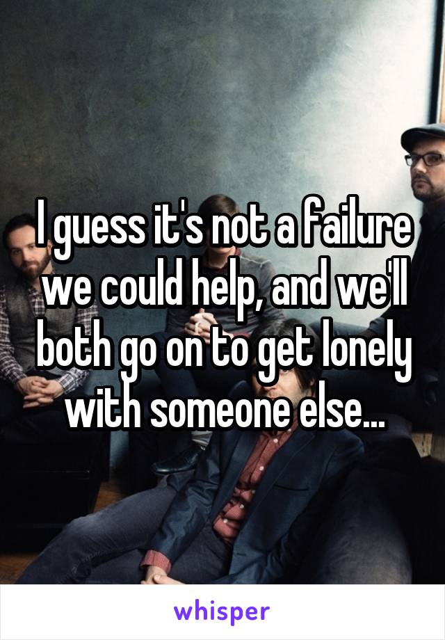 I guess it's not a failure we could help, and we'll both go on to get lonely with someone else...