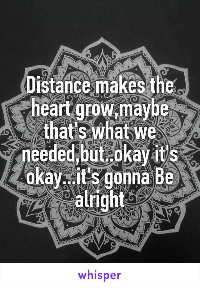 Distance makes the heart grow,maybe that's what we needed,but..okay it's okay...it's gonna Be alright