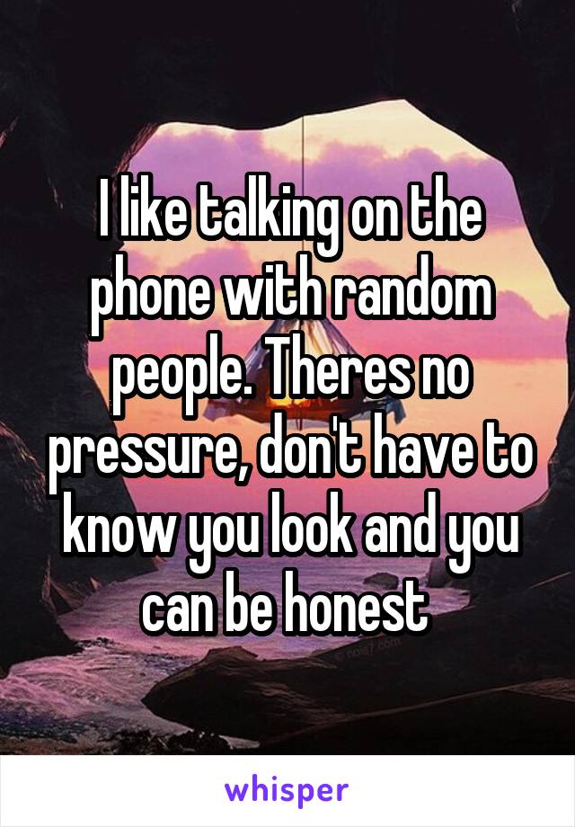 I like talking on the phone with random people. Theres no pressure, don't have to know you look and you can be honest 