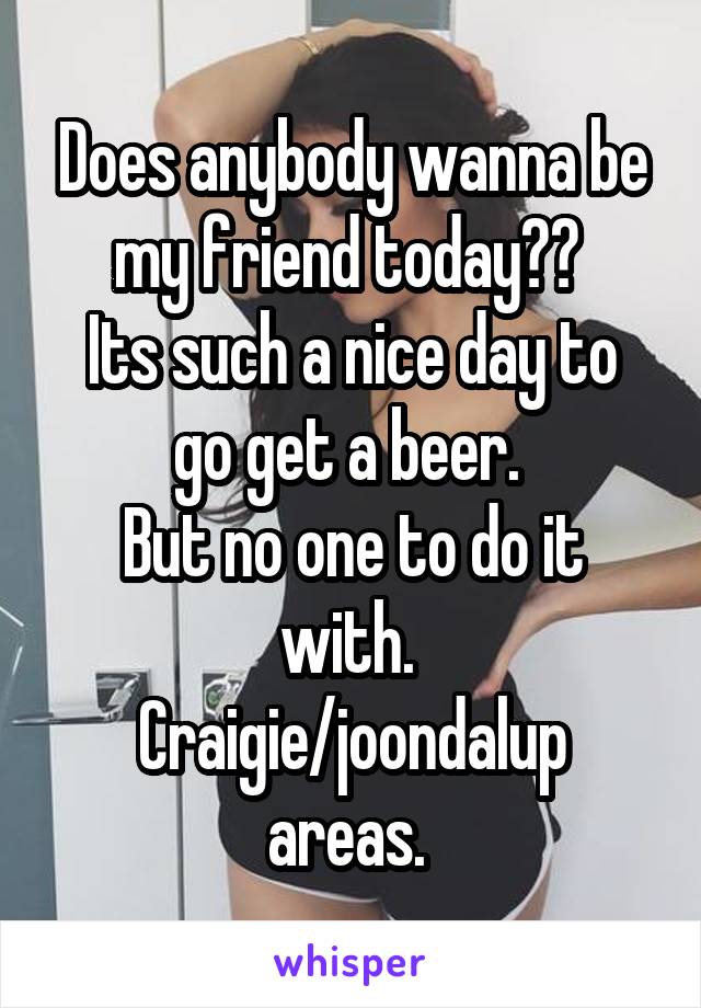 Does anybody wanna be my friend today?? 
Its such a nice day to go get a beer. 
But no one to do it with. 
Craigie/joondalup areas. 