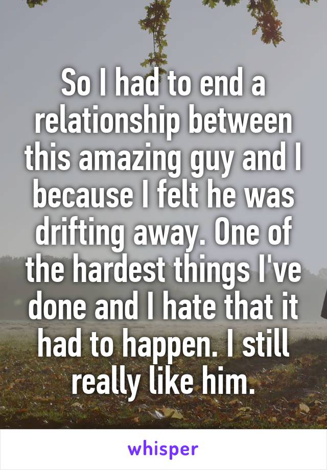 So I had to end a relationship between this amazing guy and I because I felt he was drifting away. One of the hardest things I've done and I hate that it had to happen. I still really like him.