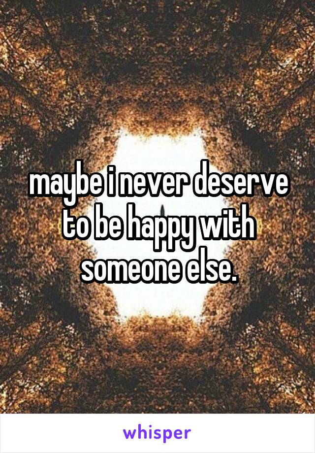 maybe i never deserve to be happy with someone else.