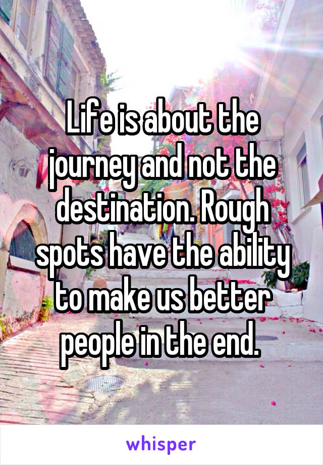 Life is about the journey and not the destination. Rough spots have the ability to make us better people in the end. 