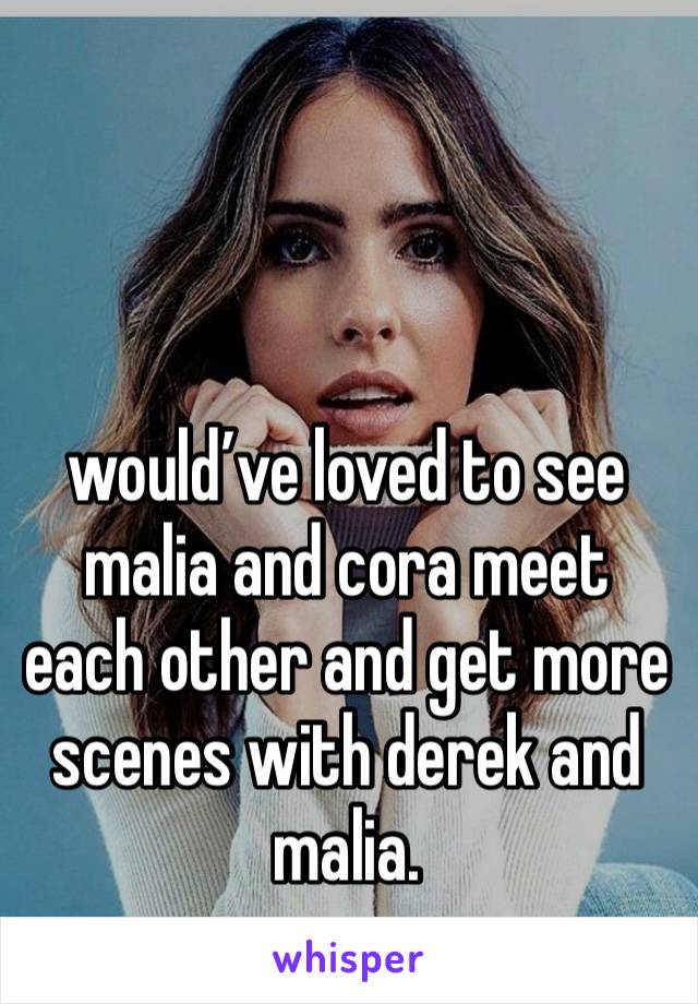 would’ve loved to see malia and cora meet each other and get more scenes with derek and malia. 