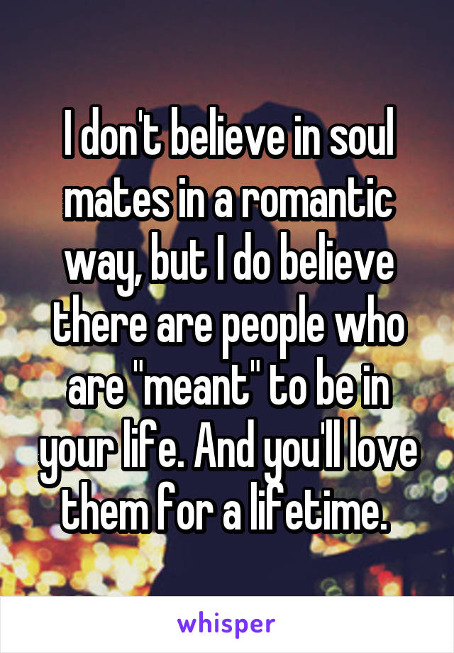 I don't believe in soul mates in a romantic way, but I do believe there are people who are "meant" to be in your life. And you'll love them for a lifetime. 