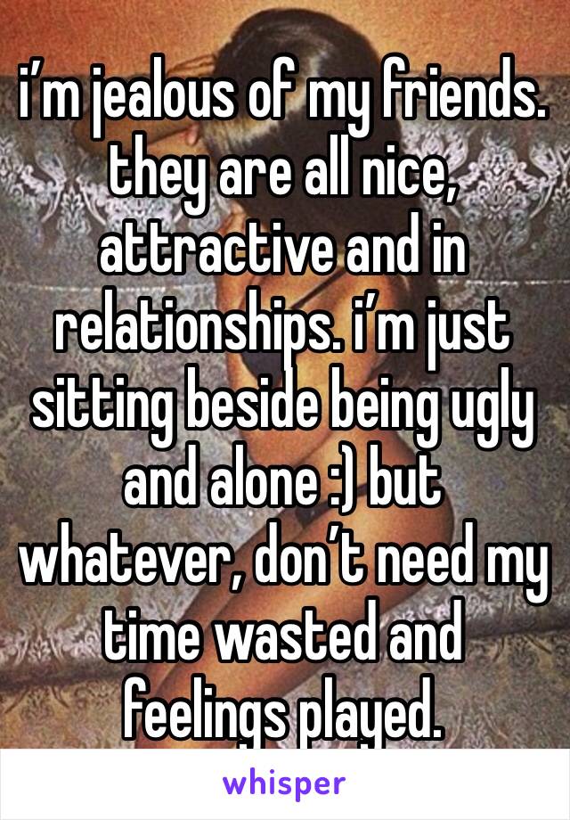 i’m jealous of my friends. they are all nice, attractive and in relationships. i’m just sitting beside being ugly and alone :) but whatever, don’t need my time wasted and feelings played.