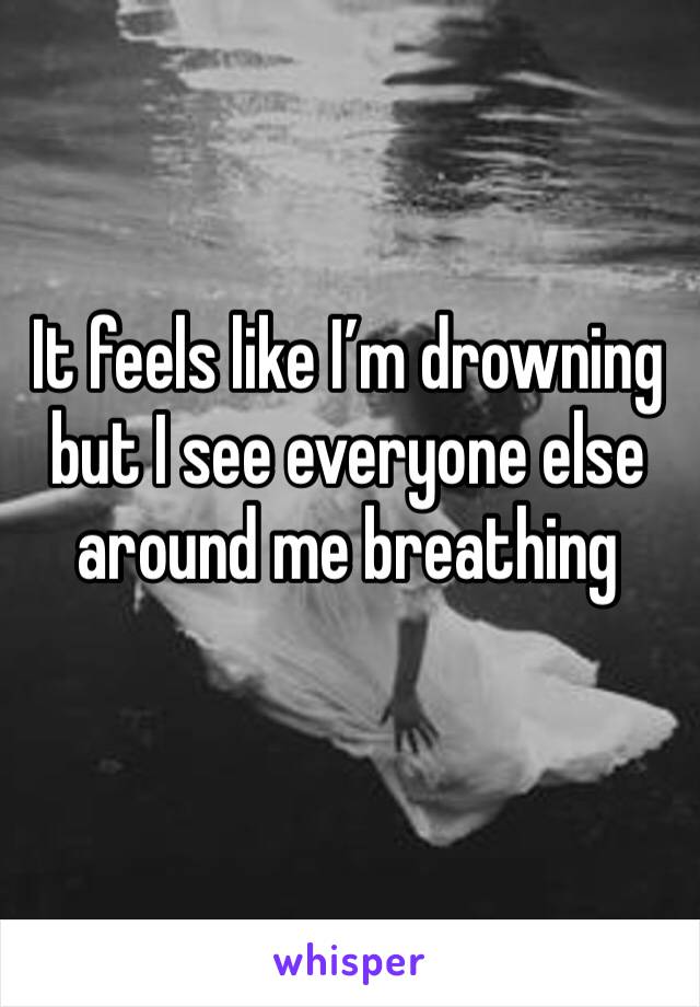 It feels like I’m drowning but I see everyone else around me breathing 
