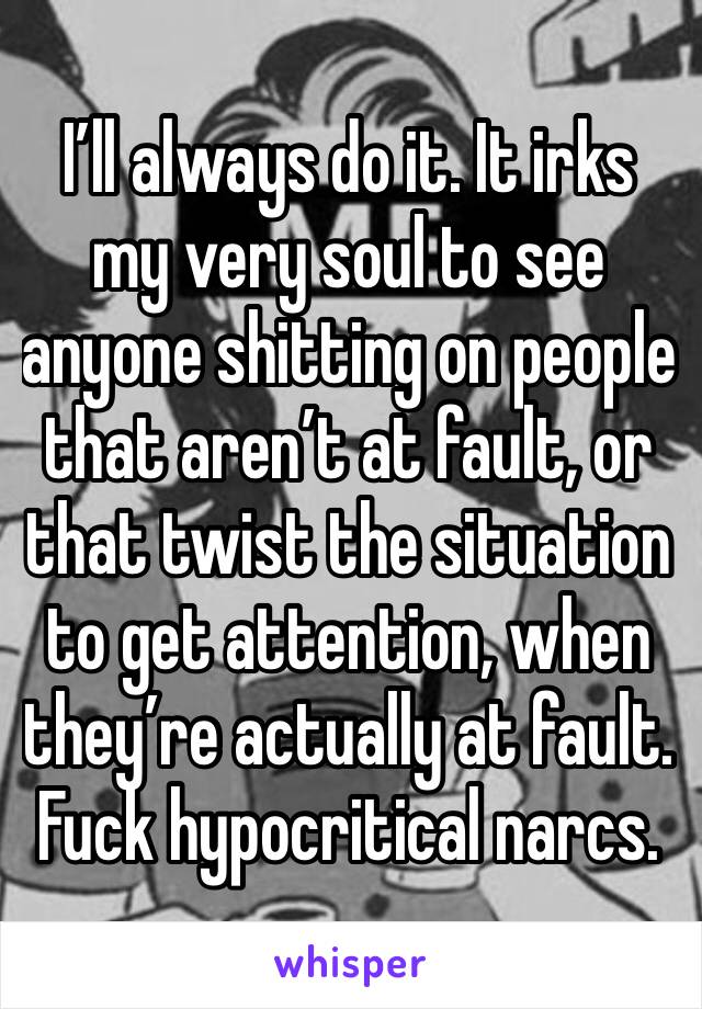 I’ll always do it. It irks my very soul to see anyone shitting on people that aren’t at fault, or that twist the situation to get attention, when they’re actually at fault. Fuck hypocritical narcs.
