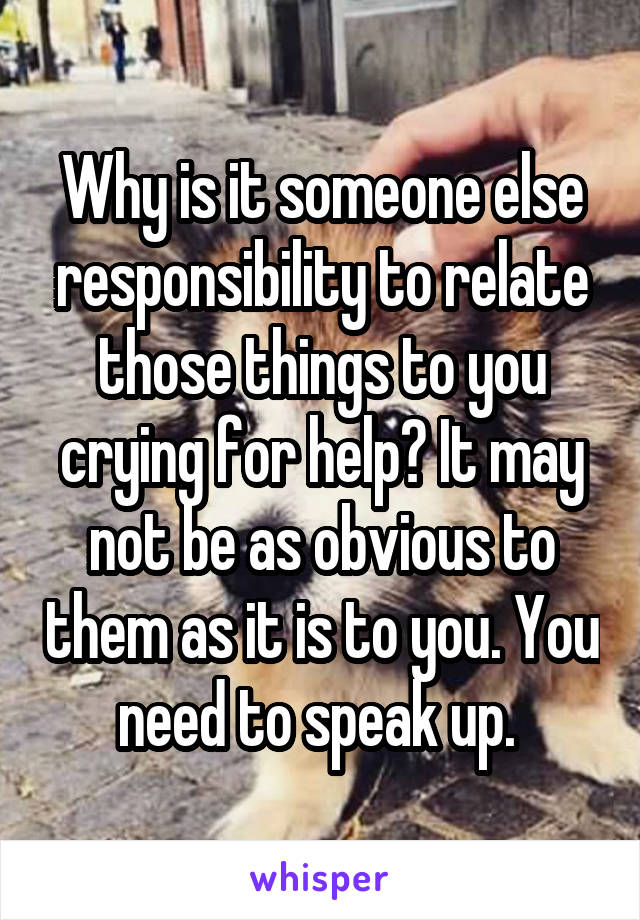 Why is it someone else responsibility to relate those things to you crying for help? It may not be as obvious to them as it is to you. You need to speak up. 